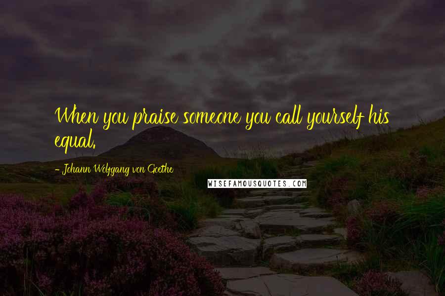 Johann Wolfgang Von Goethe Quotes: When you praise someone you call yourself his equal.