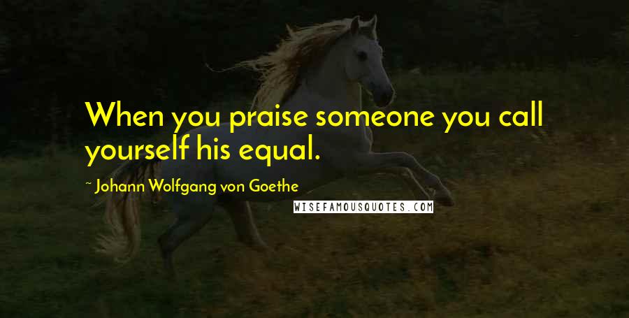 Johann Wolfgang Von Goethe Quotes: When you praise someone you call yourself his equal.