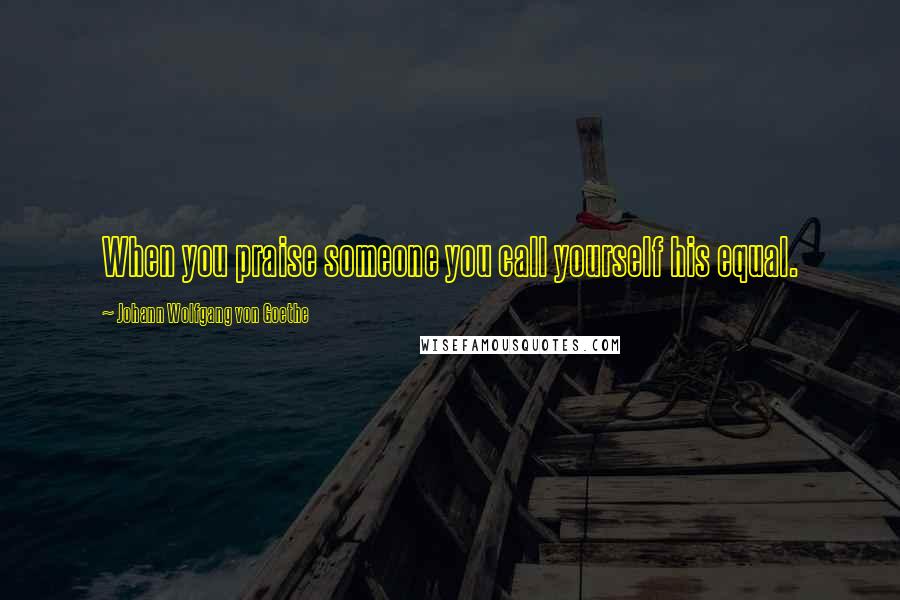 Johann Wolfgang Von Goethe Quotes: When you praise someone you call yourself his equal.