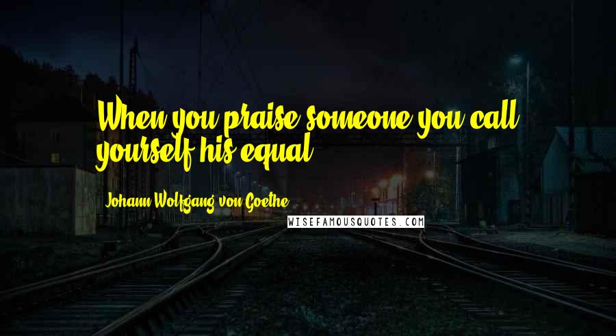 Johann Wolfgang Von Goethe Quotes: When you praise someone you call yourself his equal.