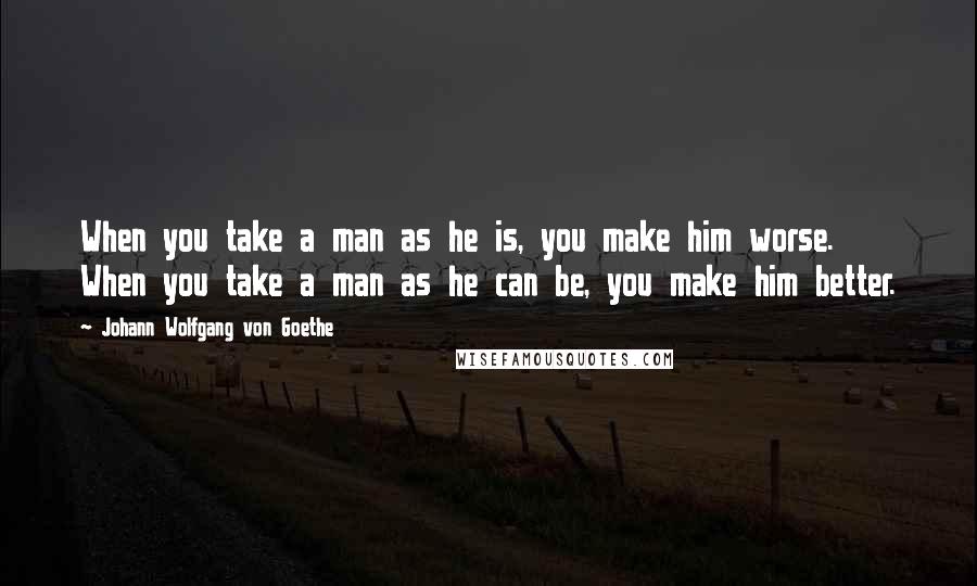 Johann Wolfgang Von Goethe Quotes: When you take a man as he is, you make him worse. When you take a man as he can be, you make him better.