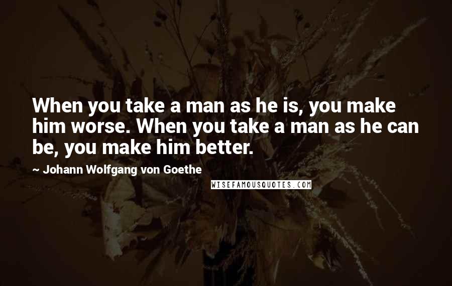 Johann Wolfgang Von Goethe Quotes: When you take a man as he is, you make him worse. When you take a man as he can be, you make him better.