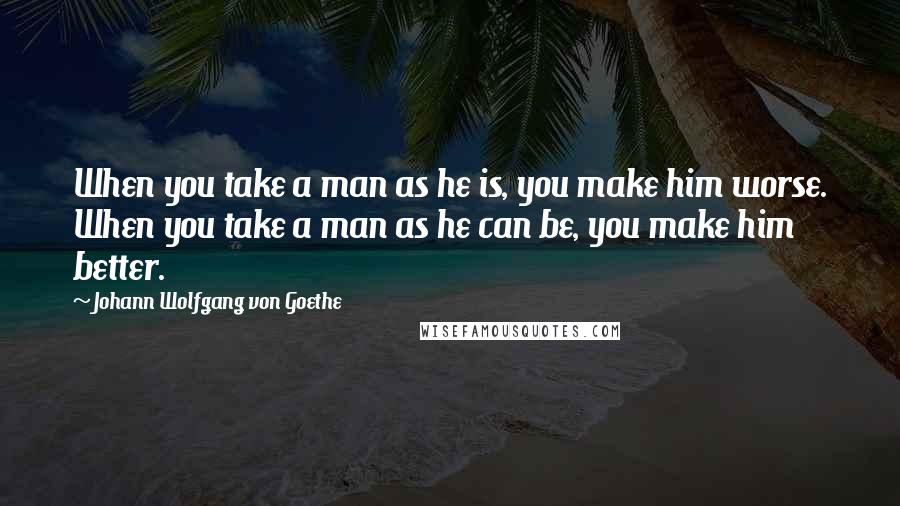 Johann Wolfgang Von Goethe Quotes: When you take a man as he is, you make him worse. When you take a man as he can be, you make him better.