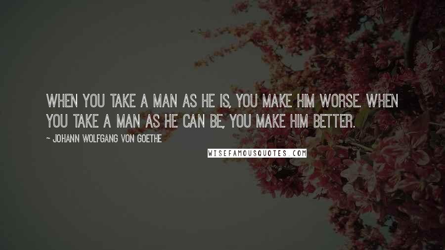 Johann Wolfgang Von Goethe Quotes: When you take a man as he is, you make him worse. When you take a man as he can be, you make him better.