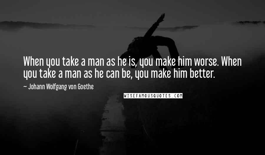 Johann Wolfgang Von Goethe Quotes: When you take a man as he is, you make him worse. When you take a man as he can be, you make him better.