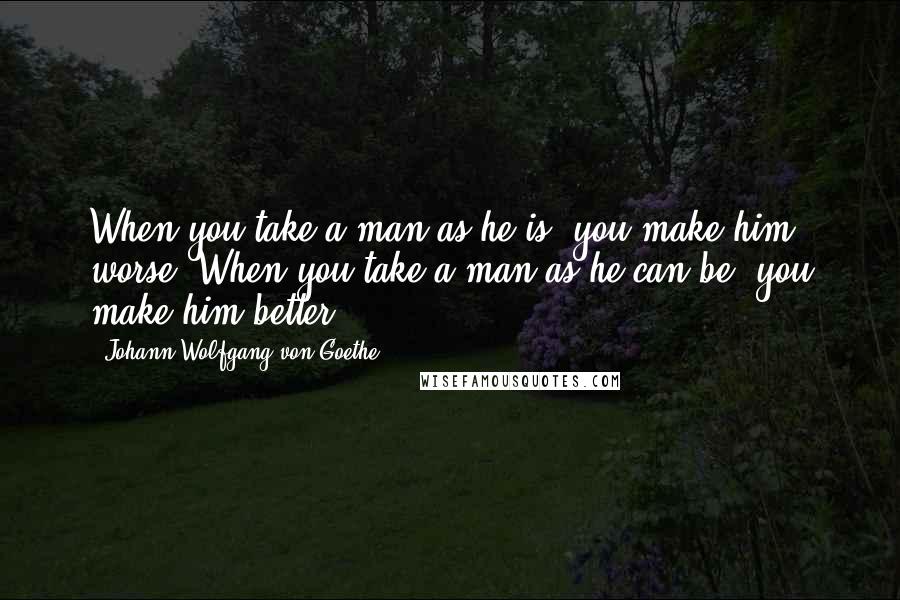 Johann Wolfgang Von Goethe Quotes: When you take a man as he is, you make him worse. When you take a man as he can be, you make him better.