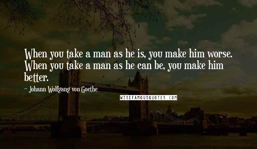 Johann Wolfgang Von Goethe Quotes: When you take a man as he is, you make him worse. When you take a man as he can be, you make him better.