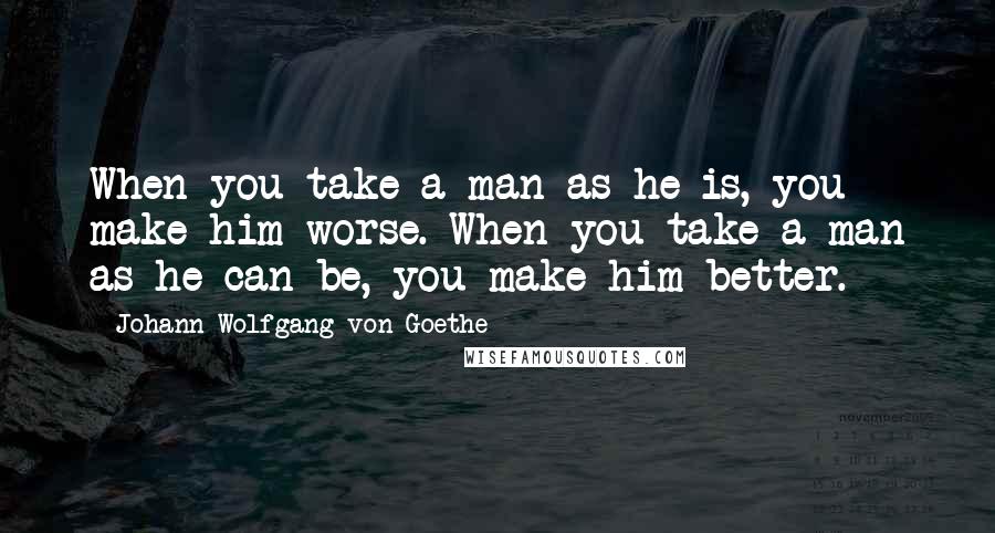 Johann Wolfgang Von Goethe Quotes: When you take a man as he is, you make him worse. When you take a man as he can be, you make him better.