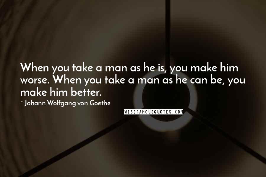 Johann Wolfgang Von Goethe Quotes: When you take a man as he is, you make him worse. When you take a man as he can be, you make him better.