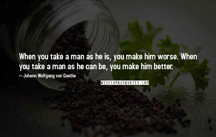 Johann Wolfgang Von Goethe Quotes: When you take a man as he is, you make him worse. When you take a man as he can be, you make him better.