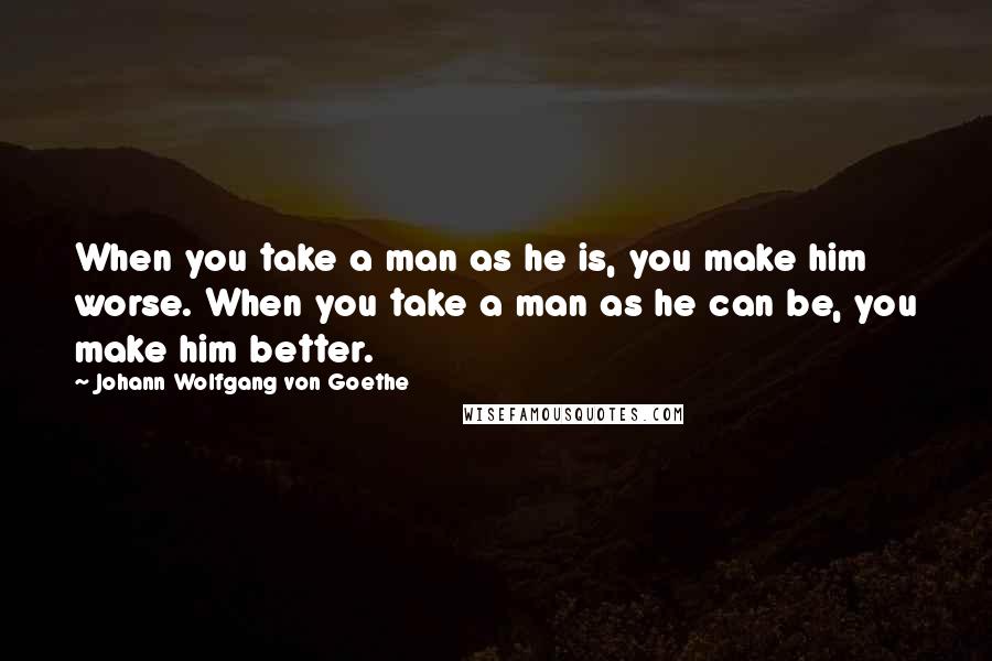 Johann Wolfgang Von Goethe Quotes: When you take a man as he is, you make him worse. When you take a man as he can be, you make him better.