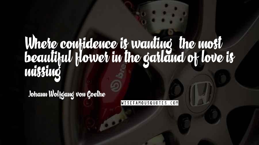 Johann Wolfgang Von Goethe Quotes: Where confidence is wanting, the most beautiful flower in the garland of love is missing.