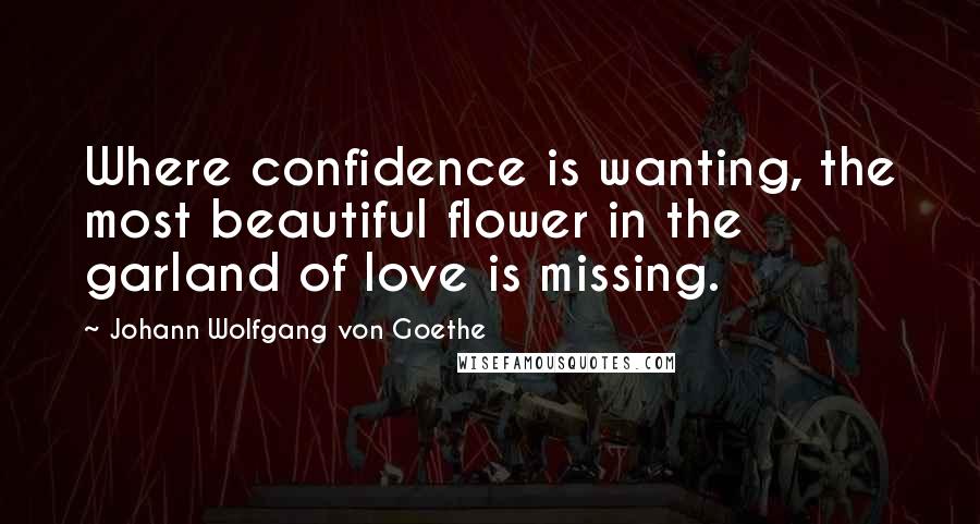 Johann Wolfgang Von Goethe Quotes: Where confidence is wanting, the most beautiful flower in the garland of love is missing.