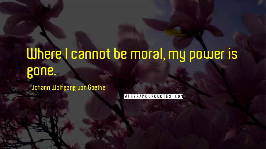 Johann Wolfgang Von Goethe Quotes: Where I cannot be moral, my power is gone.