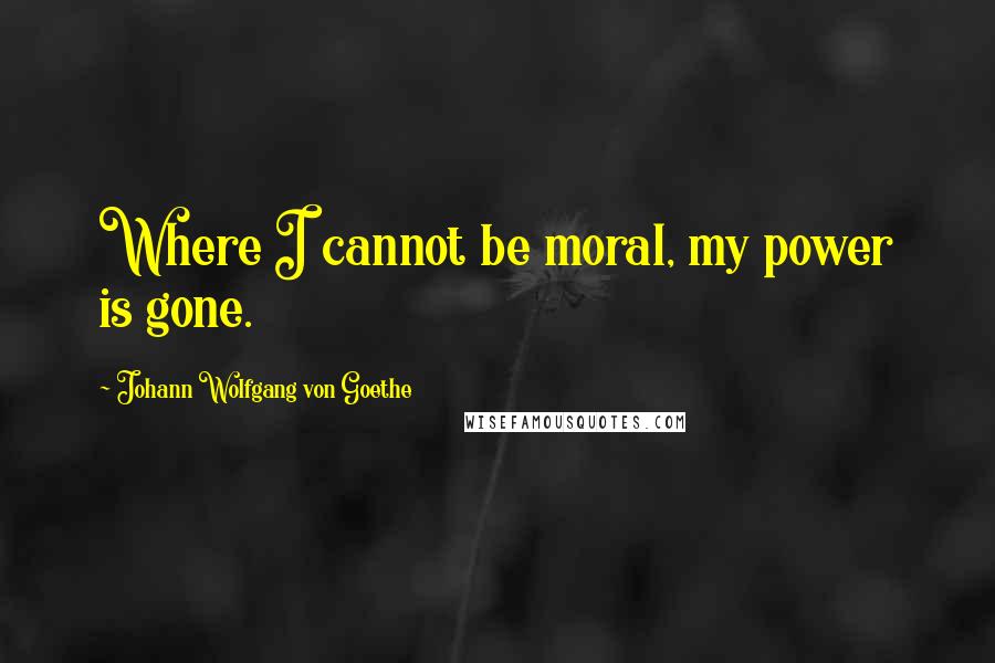 Johann Wolfgang Von Goethe Quotes: Where I cannot be moral, my power is gone.