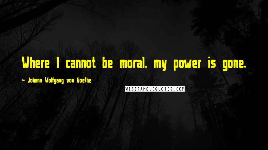 Johann Wolfgang Von Goethe Quotes: Where I cannot be moral, my power is gone.