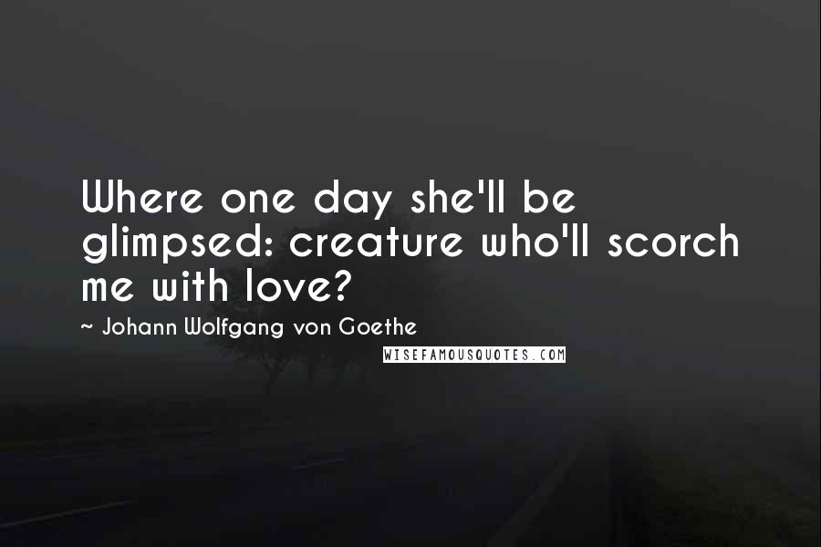 Johann Wolfgang Von Goethe Quotes: Where one day she'll be glimpsed: creature who'll scorch me with love?