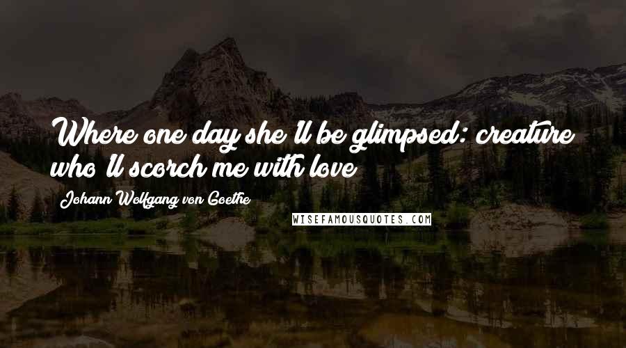 Johann Wolfgang Von Goethe Quotes: Where one day she'll be glimpsed: creature who'll scorch me with love?