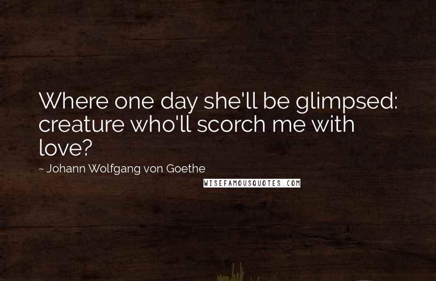 Johann Wolfgang Von Goethe Quotes: Where one day she'll be glimpsed: creature who'll scorch me with love?