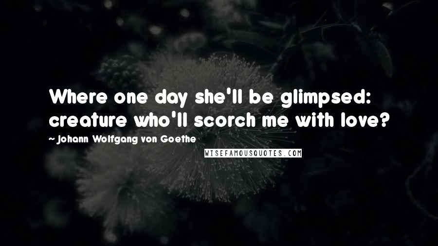 Johann Wolfgang Von Goethe Quotes: Where one day she'll be glimpsed: creature who'll scorch me with love?