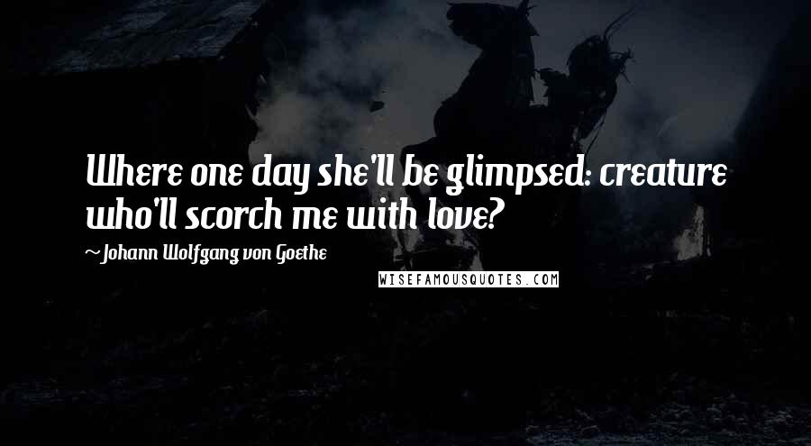 Johann Wolfgang Von Goethe Quotes: Where one day she'll be glimpsed: creature who'll scorch me with love?