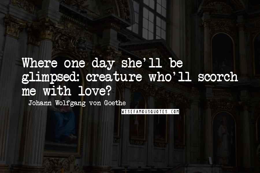 Johann Wolfgang Von Goethe Quotes: Where one day she'll be glimpsed: creature who'll scorch me with love?