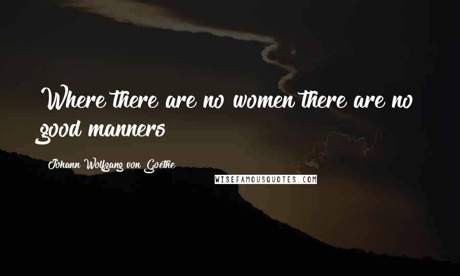 Johann Wolfgang Von Goethe Quotes: Where there are no women there are no good manners