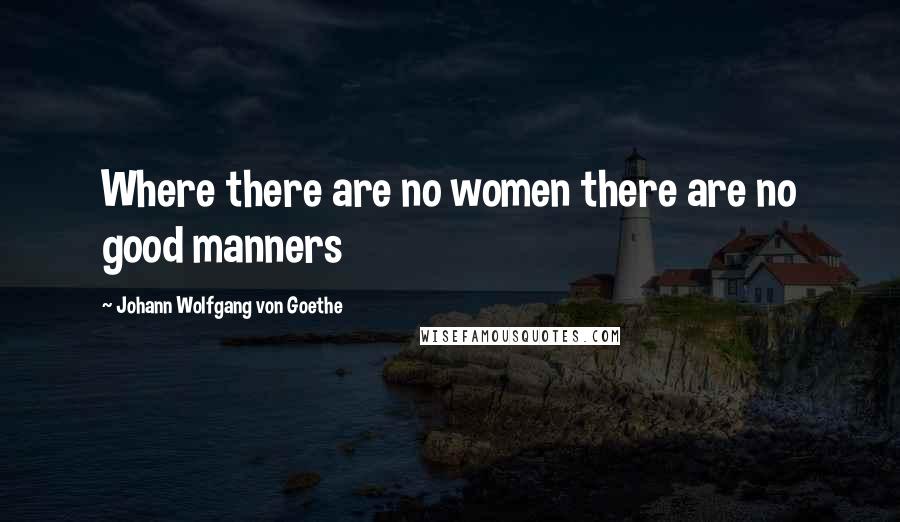 Johann Wolfgang Von Goethe Quotes: Where there are no women there are no good manners