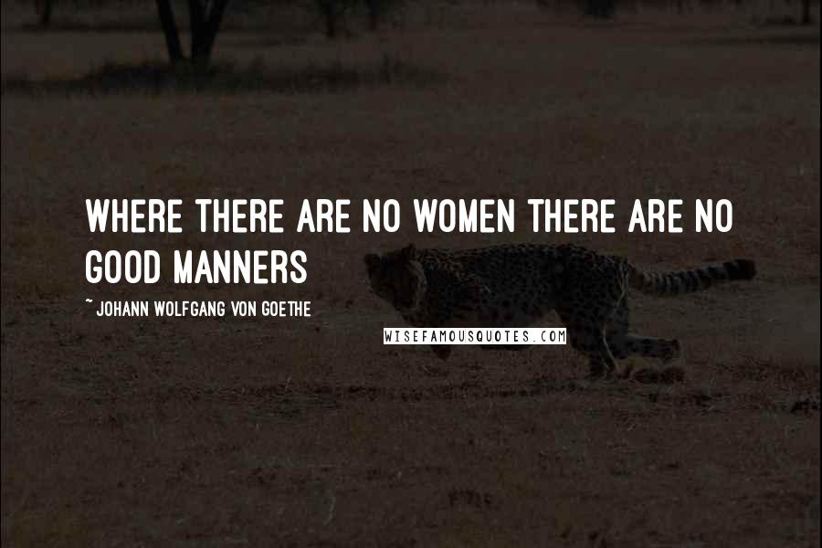 Johann Wolfgang Von Goethe Quotes: Where there are no women there are no good manners