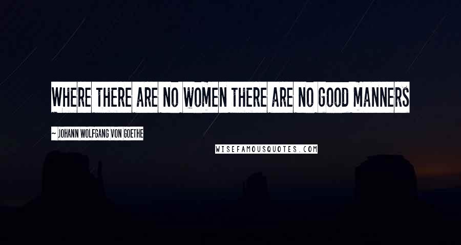 Johann Wolfgang Von Goethe Quotes: Where there are no women there are no good manners