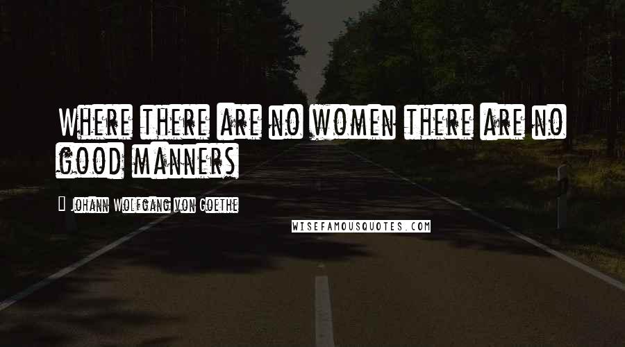 Johann Wolfgang Von Goethe Quotes: Where there are no women there are no good manners