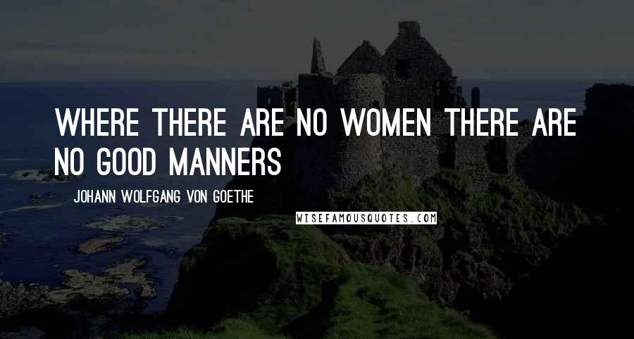 Johann Wolfgang Von Goethe Quotes: Where there are no women there are no good manners