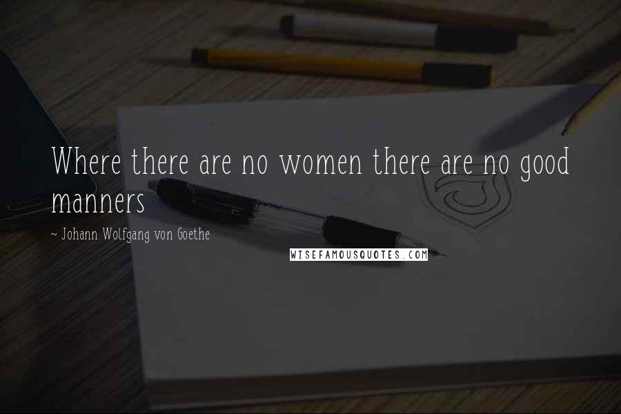Johann Wolfgang Von Goethe Quotes: Where there are no women there are no good manners