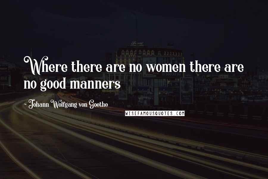 Johann Wolfgang Von Goethe Quotes: Where there are no women there are no good manners