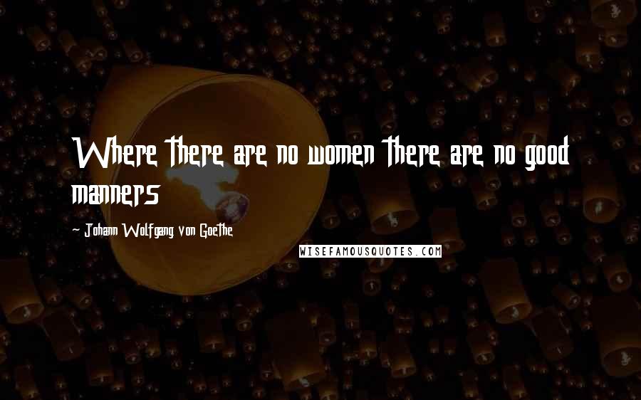 Johann Wolfgang Von Goethe Quotes: Where there are no women there are no good manners