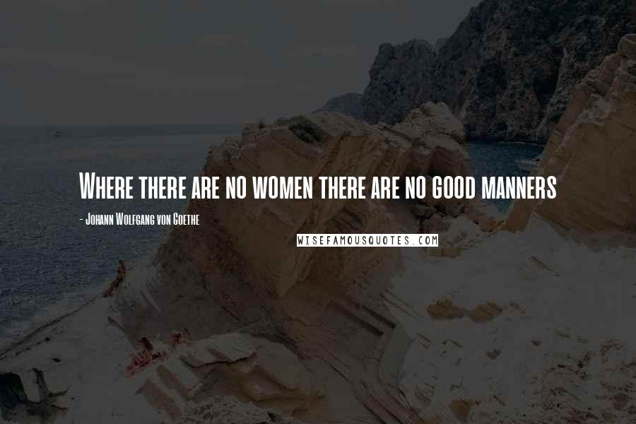 Johann Wolfgang Von Goethe Quotes: Where there are no women there are no good manners