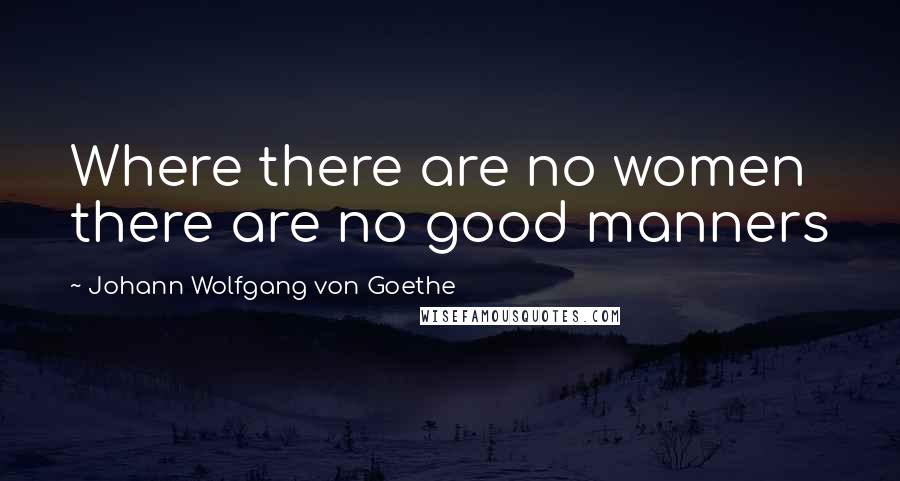 Johann Wolfgang Von Goethe Quotes: Where there are no women there are no good manners