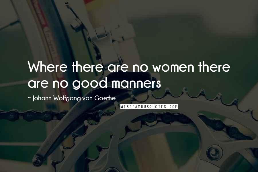Johann Wolfgang Von Goethe Quotes: Where there are no women there are no good manners