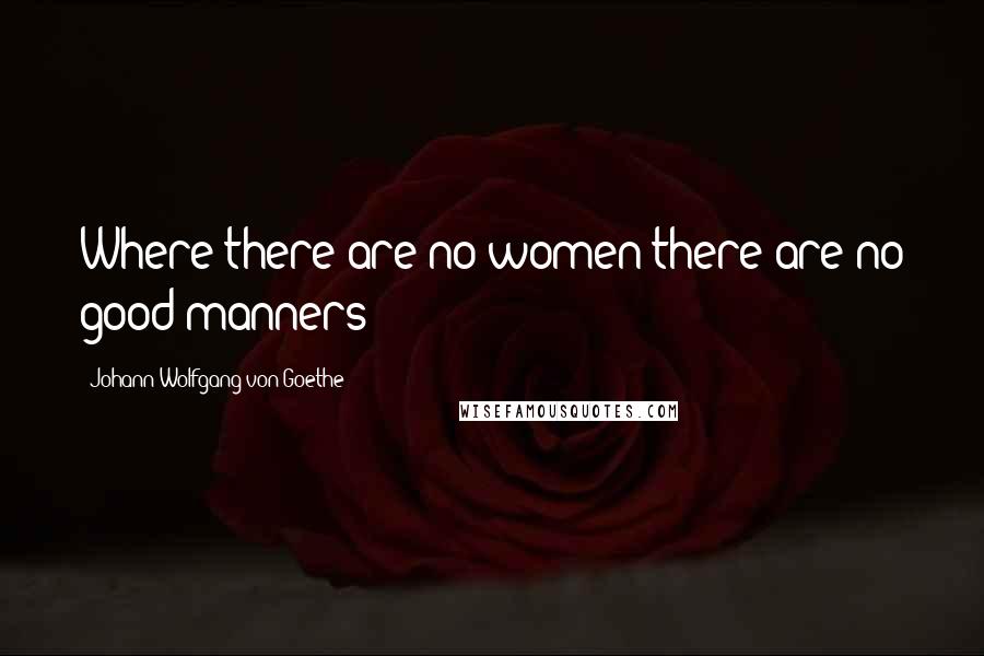 Johann Wolfgang Von Goethe Quotes: Where there are no women there are no good manners