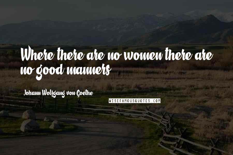 Johann Wolfgang Von Goethe Quotes: Where there are no women there are no good manners