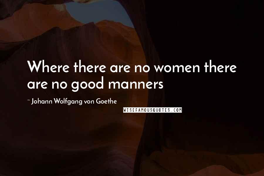 Johann Wolfgang Von Goethe Quotes: Where there are no women there are no good manners