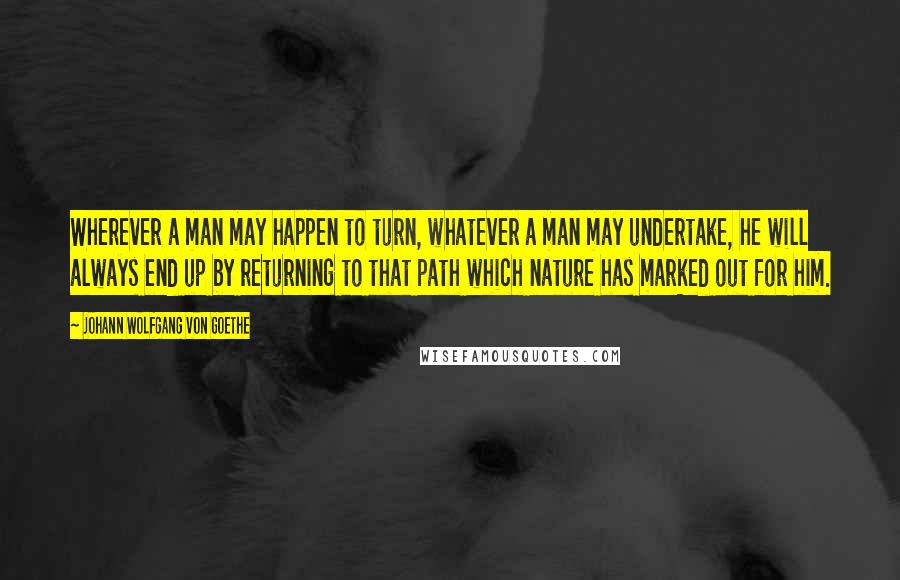 Johann Wolfgang Von Goethe Quotes: Wherever a man may happen to turn, whatever a man may undertake, he will always end up by returning to that path which nature has marked out for him.