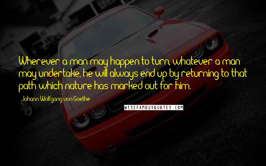 Johann Wolfgang Von Goethe Quotes: Wherever a man may happen to turn, whatever a man may undertake, he will always end up by returning to that path which nature has marked out for him.