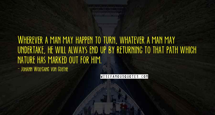 Johann Wolfgang Von Goethe Quotes: Wherever a man may happen to turn, whatever a man may undertake, he will always end up by returning to that path which nature has marked out for him.