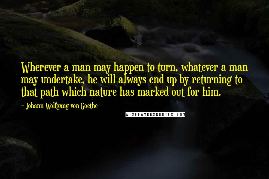 Johann Wolfgang Von Goethe Quotes: Wherever a man may happen to turn, whatever a man may undertake, he will always end up by returning to that path which nature has marked out for him.