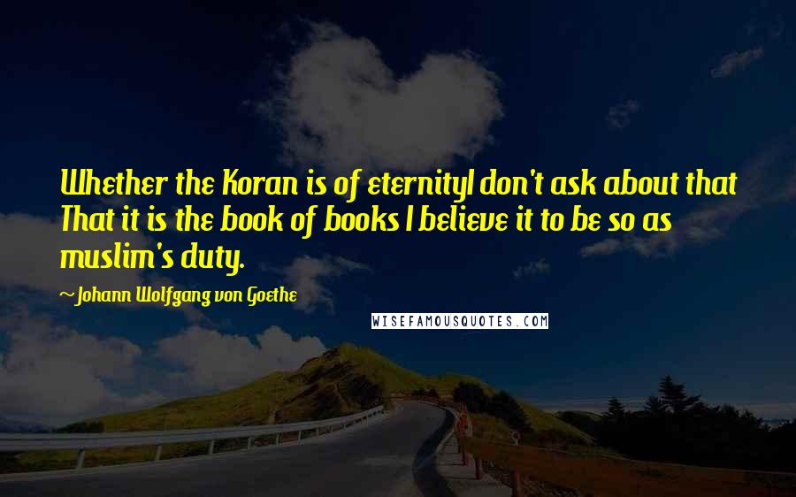 Johann Wolfgang Von Goethe Quotes: Whether the Koran is of eternityI don't ask about that That it is the book of books I believe it to be so as muslim's duty.