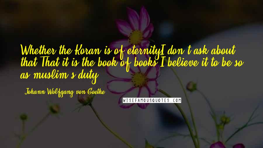 Johann Wolfgang Von Goethe Quotes: Whether the Koran is of eternityI don't ask about that That it is the book of books I believe it to be so as muslim's duty.
