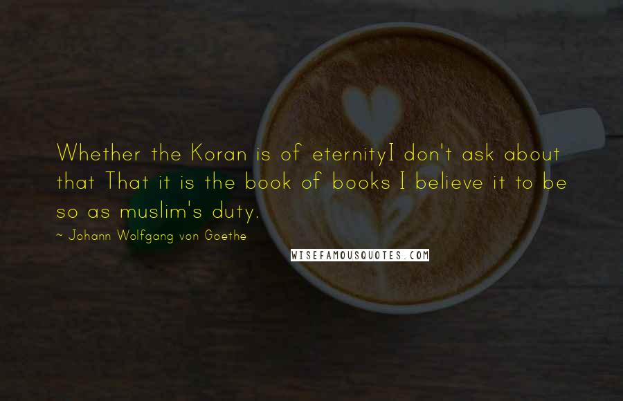 Johann Wolfgang Von Goethe Quotes: Whether the Koran is of eternityI don't ask about that That it is the book of books I believe it to be so as muslim's duty.