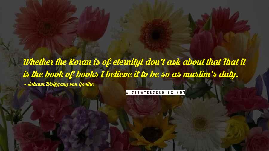 Johann Wolfgang Von Goethe Quotes: Whether the Koran is of eternityI don't ask about that That it is the book of books I believe it to be so as muslim's duty.