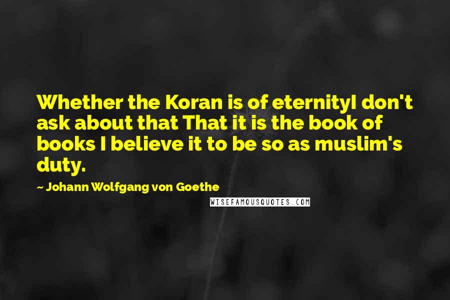 Johann Wolfgang Von Goethe Quotes: Whether the Koran is of eternityI don't ask about that That it is the book of books I believe it to be so as muslim's duty.